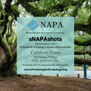 [NAPA Logo] National Association for the Practice of Anthropology sNAPAshots: Conversations with Professional, Practicing, and Applied Anthropologists Cathleen Crain Managing Partner LTG Associates, Inc. Premiering April 1st exclusively on the NAPA Website! www.PracticingAnthropology.org