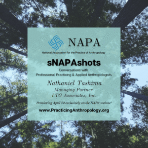 [NAPA Logo] National Association for the Practice of Anthropology sNAPAshots: Conversations with Professional, Practicing, and Applied Anthropologists Nathaniel Tashima Managing Partner LTG Associates, Inc. Premiering April 1st exclusively on the NAPA Website! www.PracticingAnthropology.org