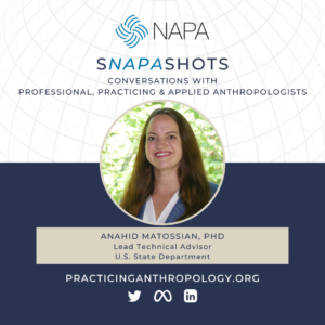 [NAPA Logo] sNAPAshots: Conversations with Professional, Practicing, and Applied Anthropologists. Anahid Matossian, PhD. Lead Technical Adviser, U.S State Department . PracticingAnthropology.org Twitter, Meta, LinkedIn Logos