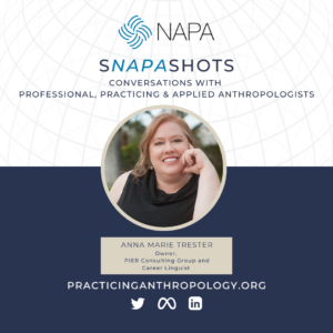 [NAPA Logo] sNAPAshots Conversations with Professional, Practicing & Applied Anthropologists. Anna Marie Trester Owner, PIER Consulting Group and Career Linguist. PracticingAnthropology.Org Twitter LinkedIn Meta
