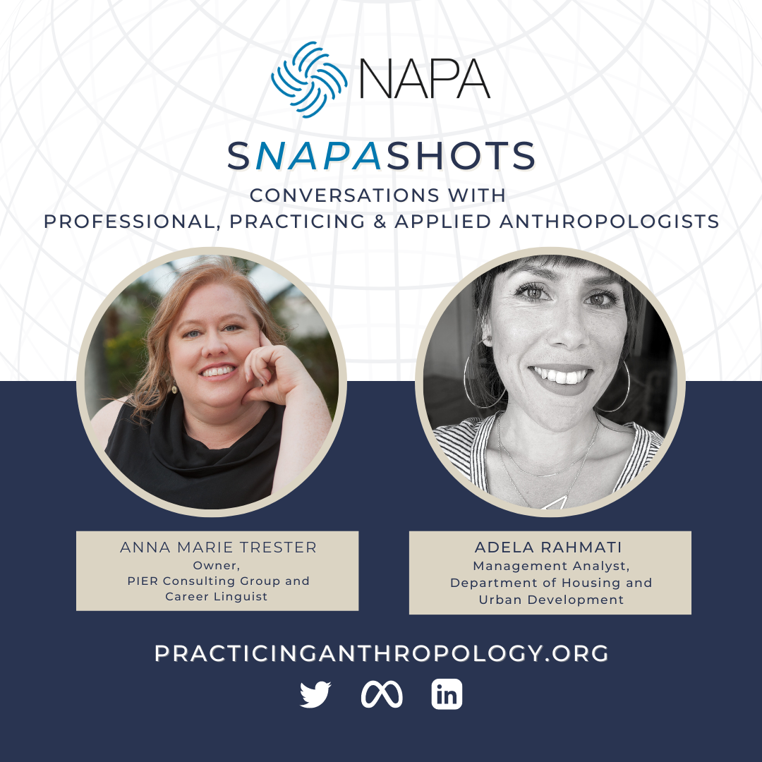 [NAPA Logo] sNAPAshots Conversations with Professional, Practicing & Applied Anthropologists. Anna Marie Trester Owner, PIER Consulting Group and Career Linguist. Adela Rahmati Management Analyst, Department of Housing and Urban Development. PracticingAnthropology.Org Twitter LinkedIn Meta