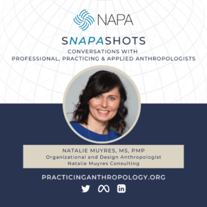 [NAPA Logo] sNAPAshots: Conversations with Professional, Practicing, and Applied Anthropologists. Natalie Muyres, MS, PMP. Organizational and Design Anthropologist, Natalie Muyres Consulting. PracticingAnthropology.org Twitter, Meta, LinkedIn Logos