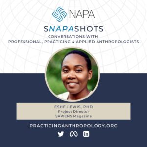 [NAPA Logo] sNAPAshots: Conversations with Professional, Practicing, and Applied Anthropologists. Eshe Lewis, PhD. Project Director, SAPIENS Magazine. PracticingAnthropology.org Twitter, Meta, LinkedIn Logos