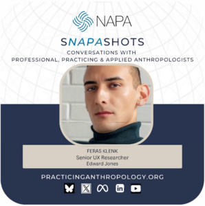 [NAPA Logo] sNAPAshots: Conversations with Professional, Practicing, and Applied Anthropologists. Feras Klenk. Senior UX Researcher, Edward Jones. PracticingAnthropology.org Bluesky, X, Meta, LinkedIn, and Youtube Logos