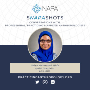 [NAPA Logo] sNAPAshots: Conversations with Professional, Practicing, and Applied Anthropologists. Saira Mehmood, Ph.D. Health Specialist, AGILIOUS. PracticingAnthropology.org Twitter, Meta, LinkedIn Logos