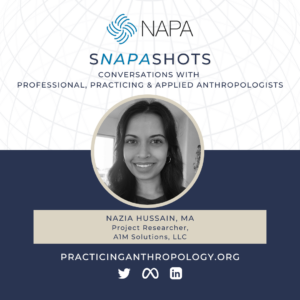[NAPA Logo] sNAPAshots: Conversations with Professional, Practicing, and Applied Anthropologists. Nazia Hussain, MA. Project Researcher, A1M Solutions, LLC. PracticingAnthropology.org Twitter, Meta, LinkedIn Logos