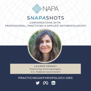 [NAPA Logo] sNAPAshots: Conversations with Professional, Practicing, and Applied Anthropologists. Lauren Penney, Practicing Anthropologist, U.S. Federal Government. PracticingAnthropology.org Twitter, Meta, LinkedIn Logos