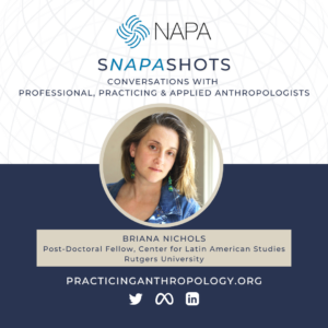 [NAPA Logo] sNAPAshots: Conversations with Professional, Practicing, and Applied Anthropologists. Briana Nichols, Post-Doctoral Fellow, Center for Latin American Studies, Rutgers University.
