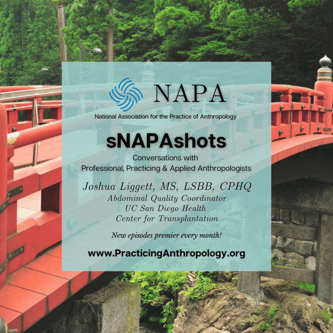[NAPA Logo] National Association for the Practice of Anthropology sNAPAshots: Conversations with Professional, Practicing, and Applied Anthropologists Joshua Liggett, MS, LSSBB, CPHQ and Quality Professional at UC San Diego Health. New episodes Premier every month! www.PracticingAnthropology.org