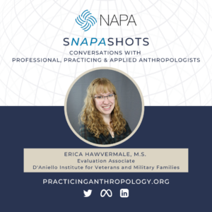 [NAPA Logo] sNAPAshots: Conversations with Professional, Practicing, and Applied Anthropologists. Erica Hawvermale, M.S., Evaluation Associate. D'Aniello Institute for Veterants and Families. PracticingAnthropology.org Twitter, Meta, LinkedIn Logos