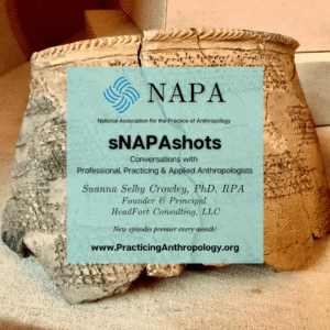 [NAPA Logo] National Association for the Practice of Anthropology sNAPAshots: Conversations with Professional, Practicing, and Applied Anthropologists Suanna Selby Crowley, PHD, RPA, Founder and Principle at HeadFort Consulting, LLC. New episodes Premier every month! www.PracticingAnthropology.org