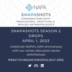 [NAPA Logo] sNAPAshots Conversations with Professional, Practicing, and Applied Anthropologists sNAPAshots Season 2 Drops April 1st, 2023 Celebrate NAPA’s 40th Anniversary with our career discussion series sNAPAshots! PracticingAnthropology.org [Twitter Meta LinkedIn Logos]