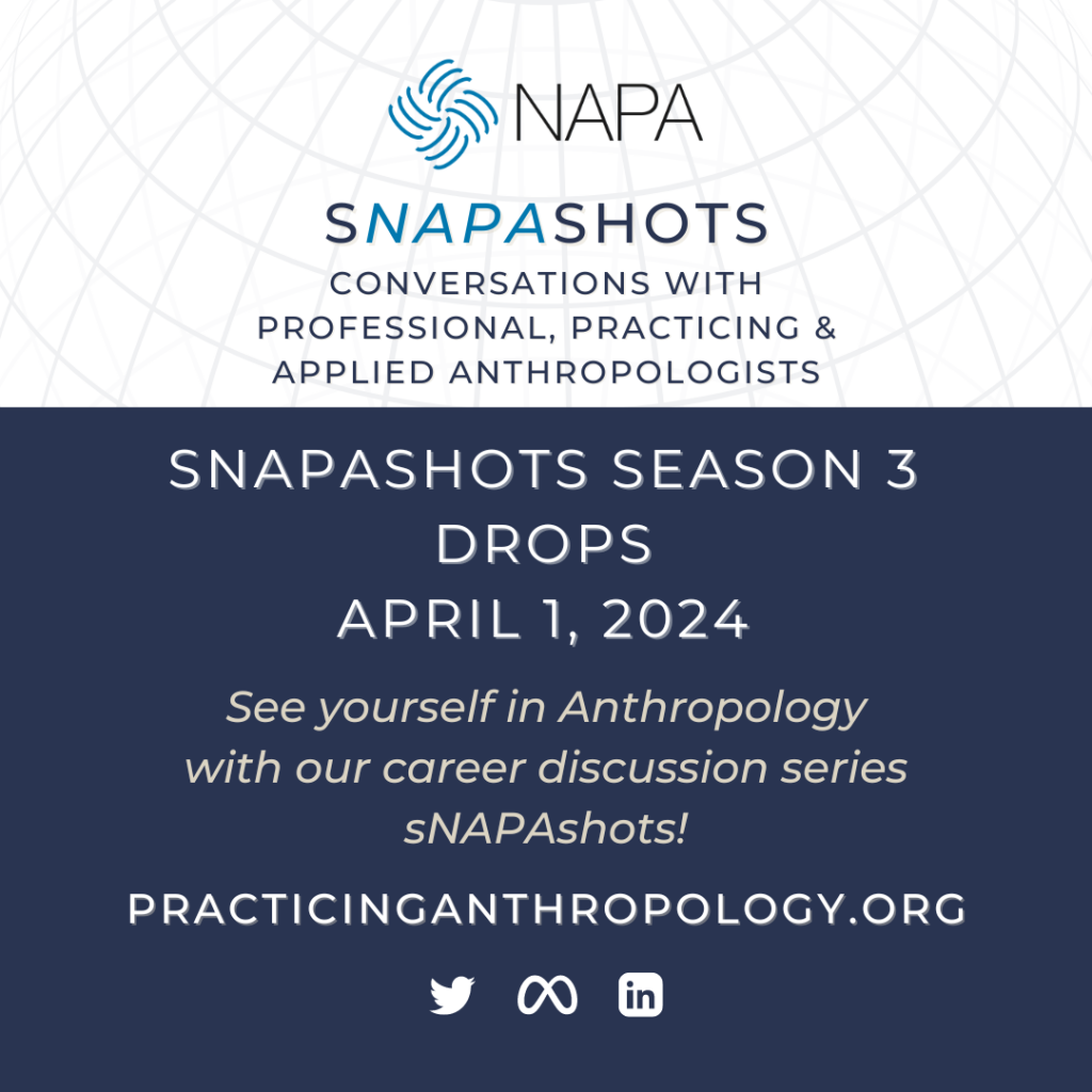 [NAPA Logo] sNAPAshots Conversations with Professional, Practicing, and Applied Anthropologists sNAPAshots Season 3 Drops April 1st, 2024 Celebrate NAPA’s 40th Anniversary with our career discussion series sNAPAshots! PracticingAnthropology.org [Twitter Meta LinkedIn Logos]