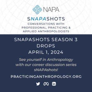 [NAPA Logo] sNAPAshots Conversations with Professional, Practicing, and Applied Anthropologists sNAPAshots Season 3 Drops April 1st, 2024 Celebrate NAPA’s 40th Anniversary with our career discussion series sNAPAshots! PracticingAnthropology.org [Twitter Meta LinkedIn Logos]