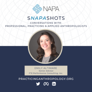 [NAPA Logo] sNAPAshots Conversations with Professional, Practicing & Applied Anthropologists. Emily Altimare, Senior Advisor for FTE Performance Consulting, Inc. PracticingAnthropology.Org Twitter LinkedIn Meta