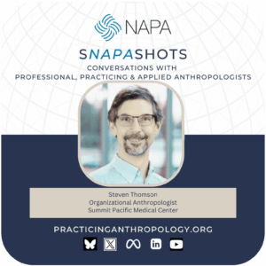 [NAPA Logo] sNAPAshots: Conversations with Professional, Practicing, and Applied Anthropologists. Steven Thomson, Organizational Anthropologist, Summit Pacific Medical Center. PracticingAnthropology.org Bluesky, X, Meta, LinkedIn, and Youtube Logos