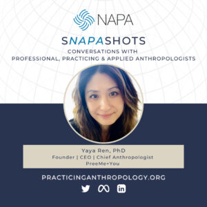 [NAPA Logo] sNAPAshots: Conversations with Professional, Practicing, and Applied Anthropologists. Yaya Ren, Ph.D. Founder | CEO | Chief Anthropologist, PreeMe+You. PracticingAnthropology.org Twitter, Meta, LinkedIn Logos