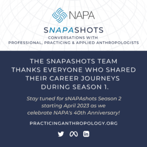 [NAPA Logo] sNAPAshots: Conversations with Professional, Practicing & Applied Anthropologists. The sNAPAshots team thanks everyone who shared their career journeys during Season 1. Stay tuned for Season 2 starting April 2023 as we celebrate NAPA's 40th Anniversary! PracticingAnthropology.org